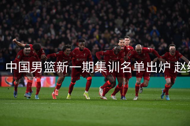 中国男篮新一期集训名单出炉 赵继伟领衔后场 内线竞争格局生变