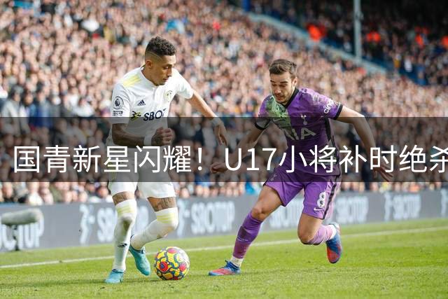 国青新星闪耀！U17小将补时绝杀英超豪门梯队创奇迹