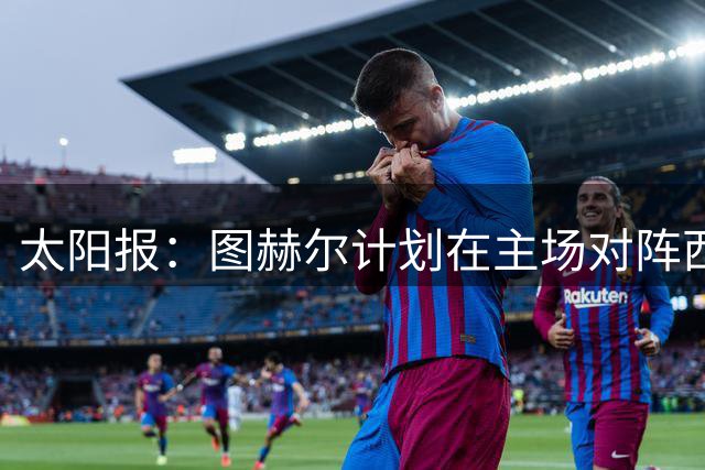太阳报：图赫尔计划在主场对阵西班牙后，安排短期海外集训