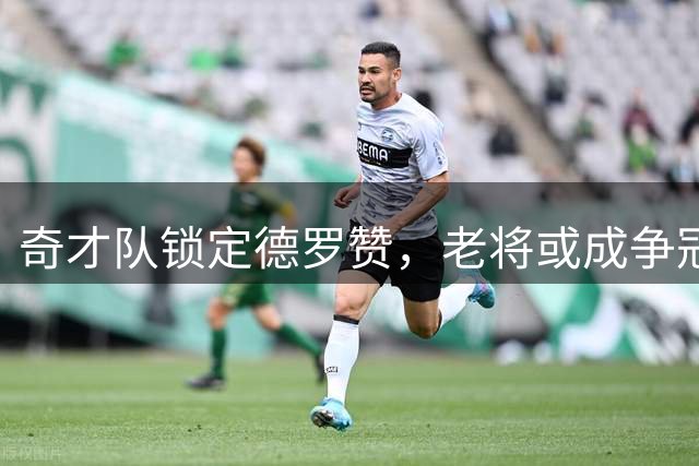 奇才队锁定德罗赞，老将或成争冠拼图