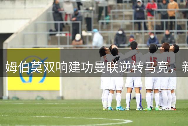 姆伯莫双响建功曼联逆转马竞，新帅卡里克迎来首胜