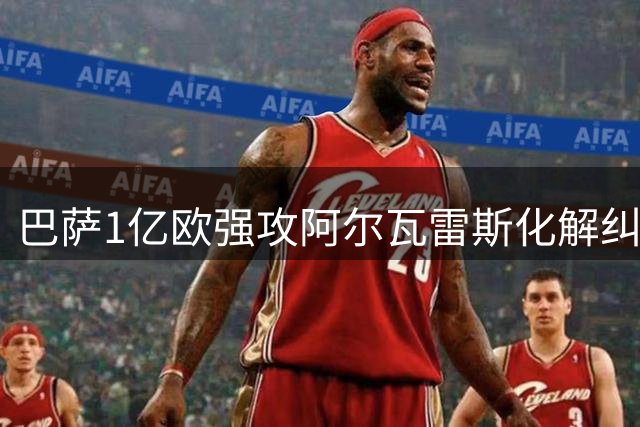 巴萨1亿欧强攻阿尔瓦雷斯化解纠纷 转会僵局现曙光
