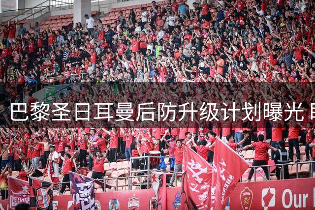 巴黎圣日耳曼后防升级计划曝光 瞄准全能型后卫补强阵容