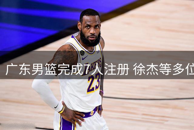 广东男篮完成7人注册 徐杰等多位球员面临续约挑战