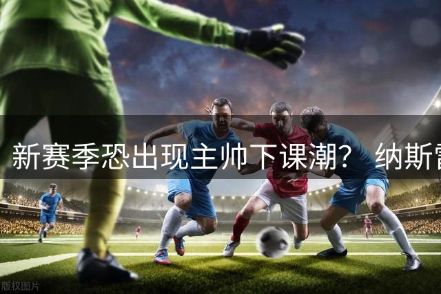 新赛季恐出现主帅下课潮？ 纳斯雷迪克乌度卡最危险
