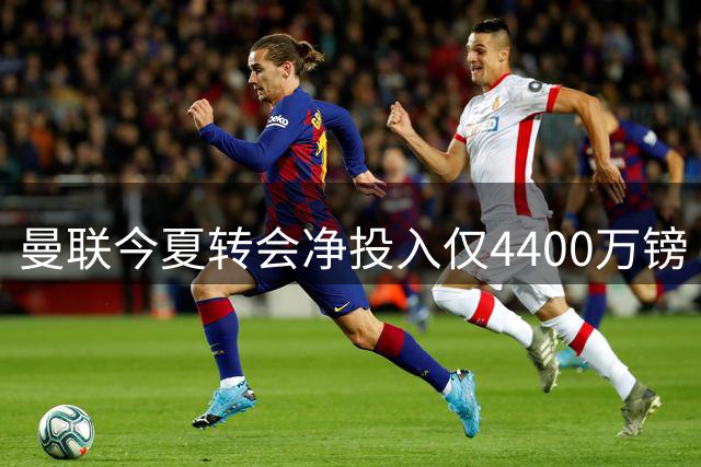 曼联今夏转会净投入仅4400万镑 创11年来最低纪录