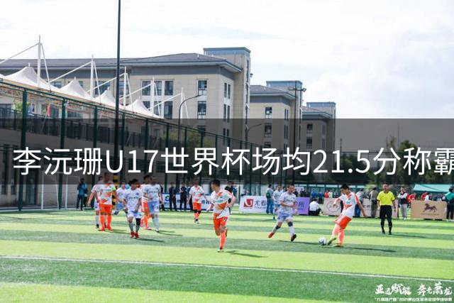 李沅珊U17世界杯场均21.5分称霸得分榜 中国女篮绝杀晋级