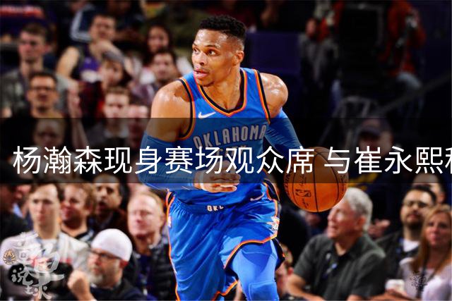 杨瀚森现身赛场观众席 与崔永熙程帅澎并肩观战
