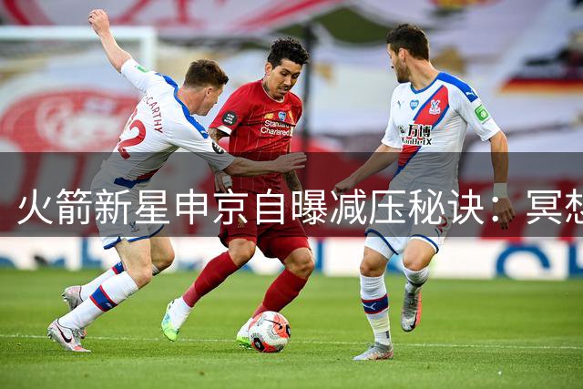 火箭新星申京自曝减压秘诀：冥想修行与数字排毒双管齐下