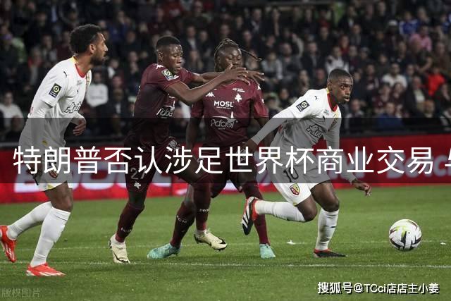 特朗普否认涉足世界杯商业交易 与FIFA主席投资传闻遭澄清