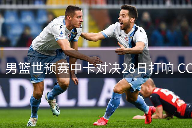 男篮世预赛中卡对决28日打响 CCTV5凌晨直播关键战