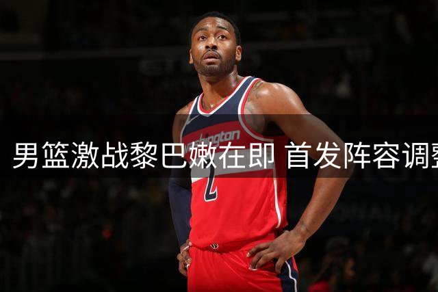 男篮激战黎巴嫩在即 首发阵容调整引热议