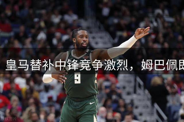 皇马替补中锋竞争激烈，姆巴佩即将归队