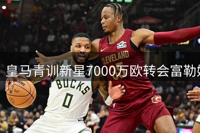 皇马青训新星7000万欧转会富勒姆，阿韦洛亚喜迎新援
