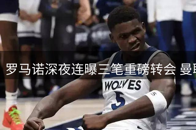 罗马诺深夜连曝三笔重磅转会 曼联阿森纳国米同时出手