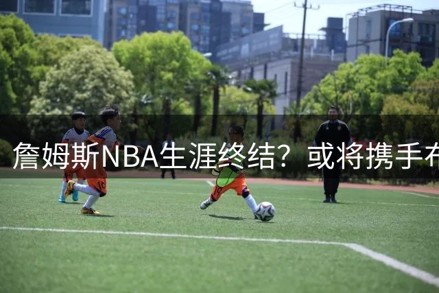 詹姆斯NBA生涯终结？或将携手布朗尼加盟广东宏远