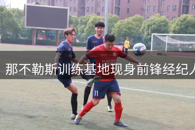 那不勒斯训练基地现身前锋经纪人 阿森纳引援计划加速推进