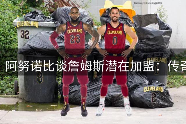 阿努诺比谈詹姆斯潜在加盟：传奇球星有权自主选择