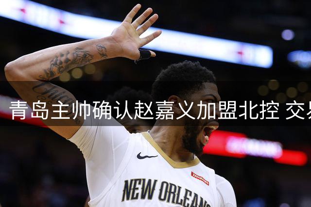 青岛主帅确认赵嘉义加盟北控 交易细节曝光